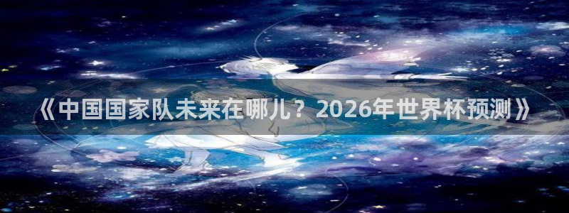 世预赛免费直播入口：《中国国家队未来在哪儿？2026年世界杯预测》
